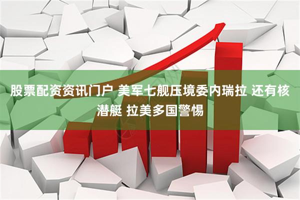 股票配资资讯门户 美军七舰压境委内瑞拉 还有核潜艇 拉美多国警惕
