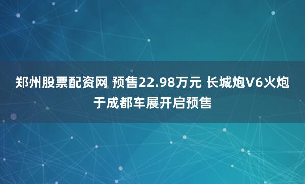 郑州股票配资网 预售22.98万元 长城炮V6火炮于成都车展开启预售