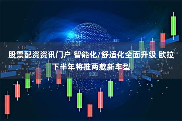 股票配资资讯门户 智能化/舒适化全面升级 欧拉下半年将推两款新车型