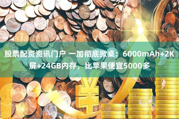股票配资资讯门户 一加彻底掀桌：6000mAh+2K屏+24GB内存，比苹果便宜5000多