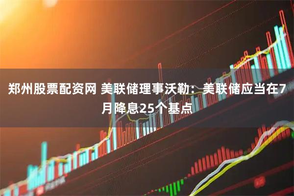 郑州股票配资网 美联储理事沃勒：美联储应当在7月降息25个基点