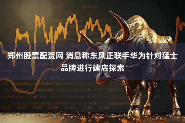 郑州股票配资网 消息称东风正联手华为针对猛士品牌进行建店探索