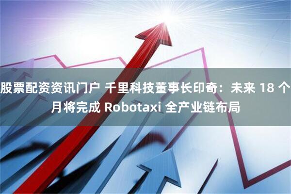 股票配资资讯门户 千里科技董事长印奇：未来 18 个月将完成 Robotaxi 全产业链布局