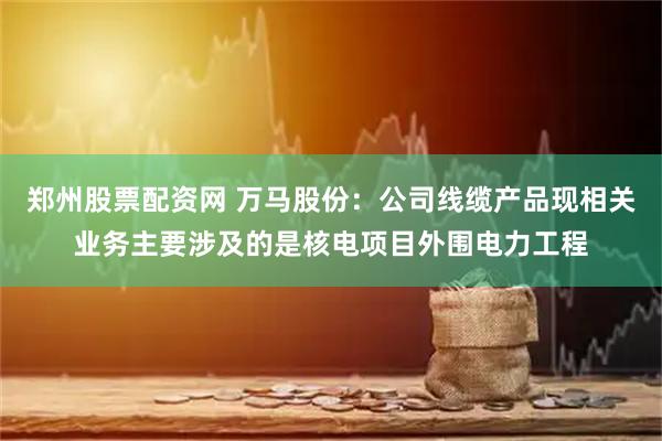 郑州股票配资网 万马股份：公司线缆产品现相关业务主要涉及的是核电项目外围电力工程