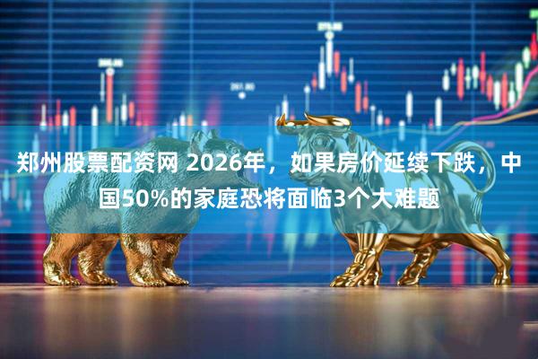 郑州股票配资网 2026年，如果房价延续下跌，中国50%的家庭恐将面临3个大难题