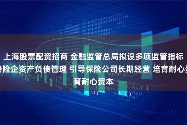 上海股票配资招商 金融监管总局拟设多项监管指标完善险企资产负债管理 引导保险公司长期经营 培育耐心资本