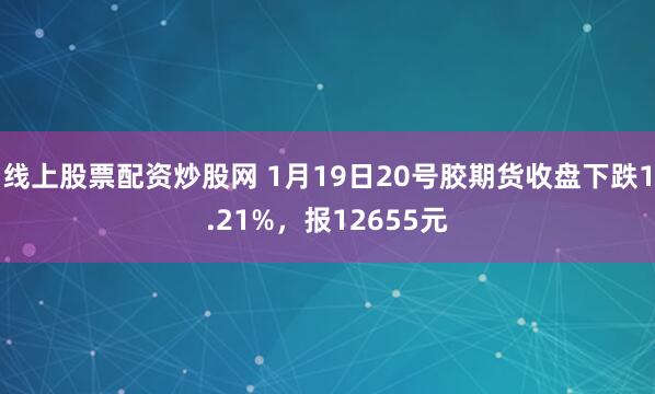 线上股票配资炒股网 1月19日20号胶期货收盘下跌1.21%，报12655元