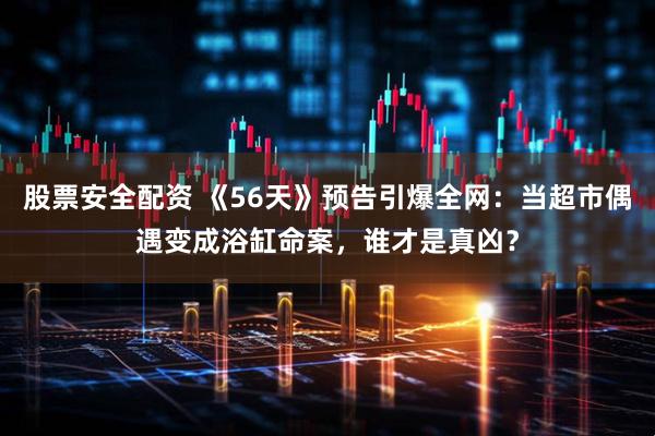 股票安全配资 《56天》预告引爆全网：当超市偶遇变成浴缸命案，谁才是真凶？