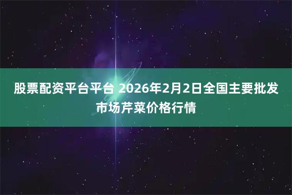 股票配资平台平台 2026年2月2日全国主要批发市场芹菜价格行情