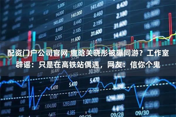 配资门户公司官网 鹿晗关晓彤被曝同游？工作室辟谣：只是在高铁站偶遇，网友：信你个鬼