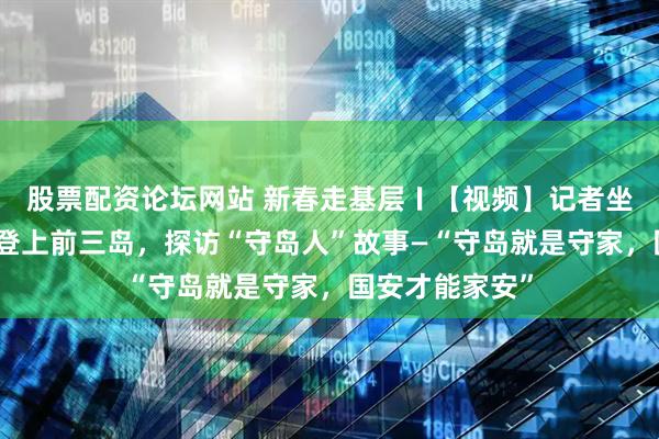 股票配资论坛网站 新春走基层〡【视频】记者坐船历时三小时登上前三岛，探访“守岛人”故事—“守岛就是守家，国安才能家安”