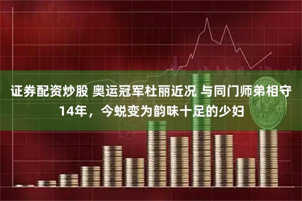 证券配资炒股 奥运冠军杜丽近况 与同门师弟相守14年，今蜕变为韵味十足的少妇