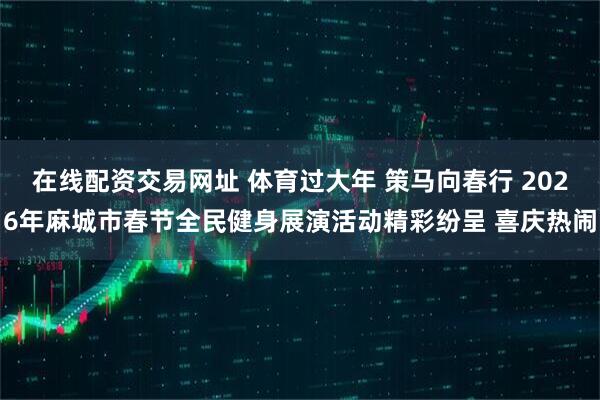 在线配资交易网址 体育过大年 策马向春行 2026年麻城市春节全民健身展演活动精彩纷呈 喜庆热闹