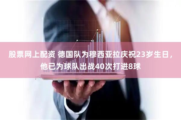 股票网上配资 德国队为穆西亚拉庆祝23岁生日，他已为球队出战40次打进8球