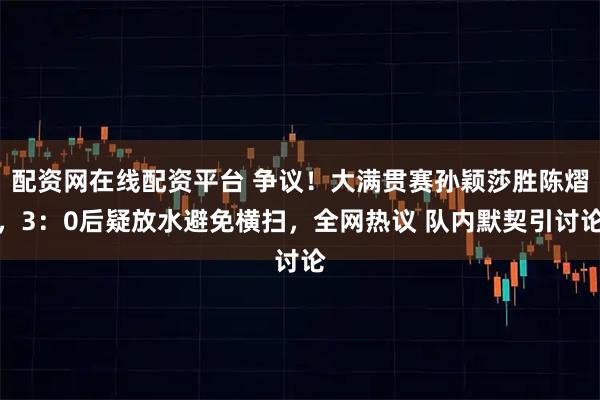 配资网在线配资平台 争议！大满贯赛孙颖莎胜陈熠，3：0后疑放水避免横扫，全网热议 队内默契引讨论