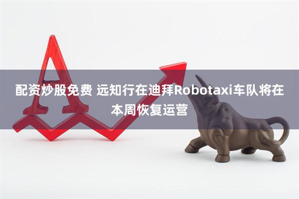配资炒股免费 远知行在迪拜Robotaxi车队将在本周恢复运营