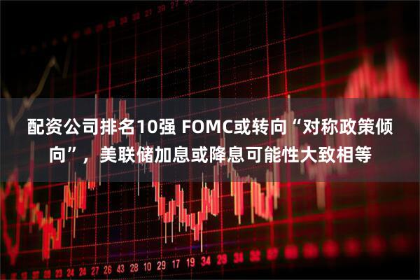 配资公司排名10强 FOMC或转向“对称政策倾向”，美联储加息或降息可能性大致相等