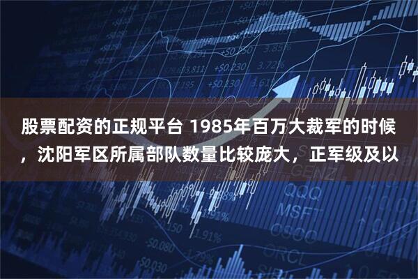 股票配资的正规平台 1985年百万大裁军的时候，沈阳军区所属部队数量比较庞大，正军级及以