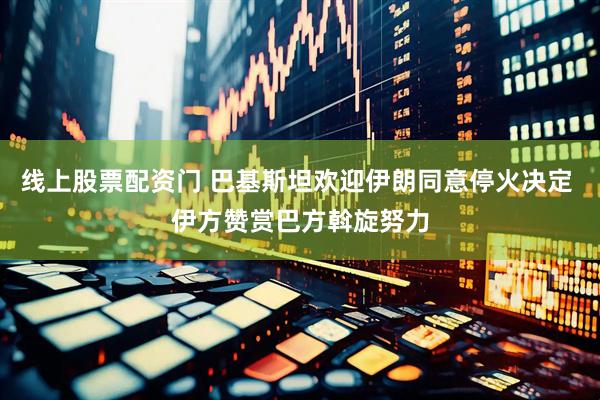 线上股票配资门 巴基斯坦欢迎伊朗同意停火决定 伊方赞赏巴方斡旋努力