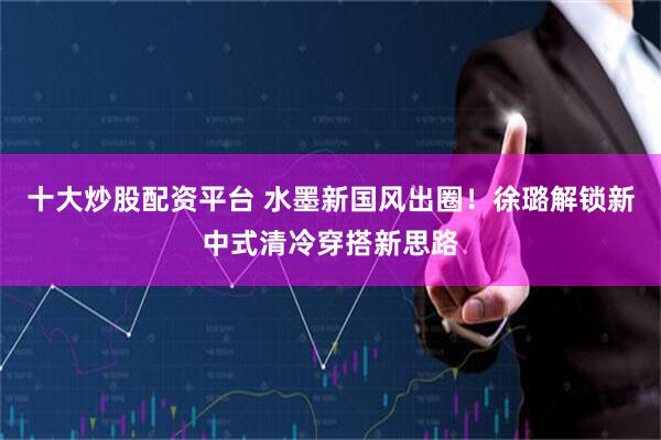 十大炒股配资平台 水墨新国风出圈！徐璐解锁新中式清冷穿搭新思路