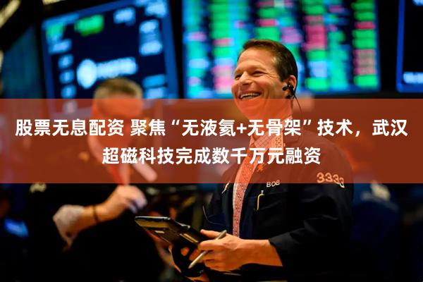 股票无息配资 聚焦“无液氦+无骨架”技术，武汉超磁科技完成数千万元融资