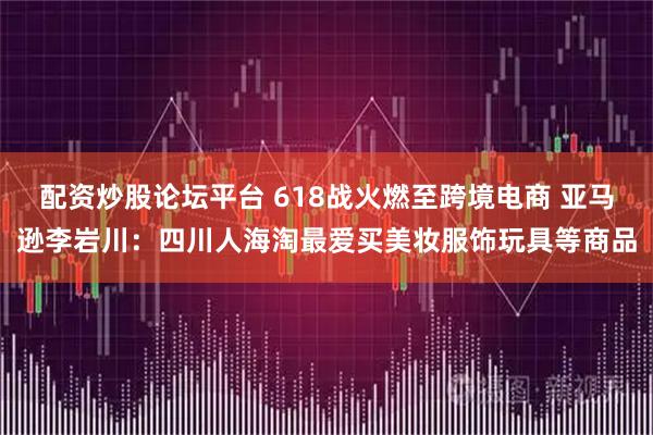 配资炒股论坛平台 618战火燃至跨境电商 亚马逊李岩川：四川人海淘最爱买美妆服饰玩具等商品